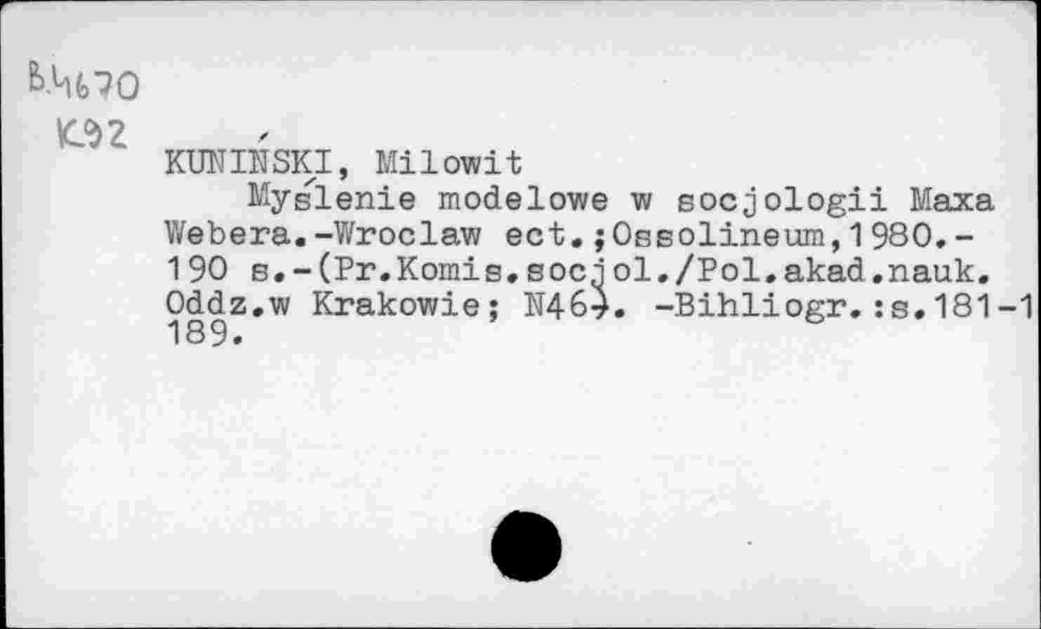 ﻿Ь.Ц(>70
m
KUNINSKI, Milowit
Myslenie modelowe w socjologii Маха Webera.-Wroclaw ect.jOssolineum,1980.-190 s.-(Pr.Komis.socqol./Pol.akad.nauk. Oddz.w Krakowie; N464. -Bihliogr.:s.181-1